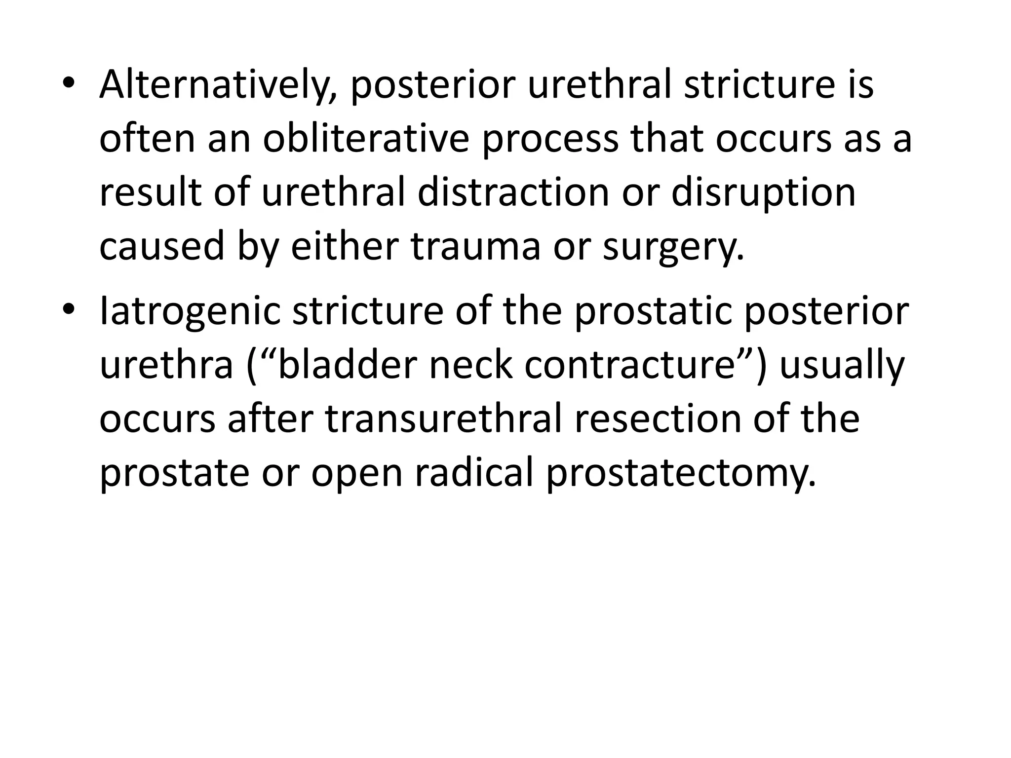 • Alternatively, posterior urethral stricture is
often an obliterative process that occurs as a
result of urethral distraction or disruption
caused by either trauma or surgery.
• Iatrogenic stricture of the prostatic posterior
urethra (“bladder neck contracture”) usually
occurs after transurethral resection of the
prostate or open radical prostatectomy.
 