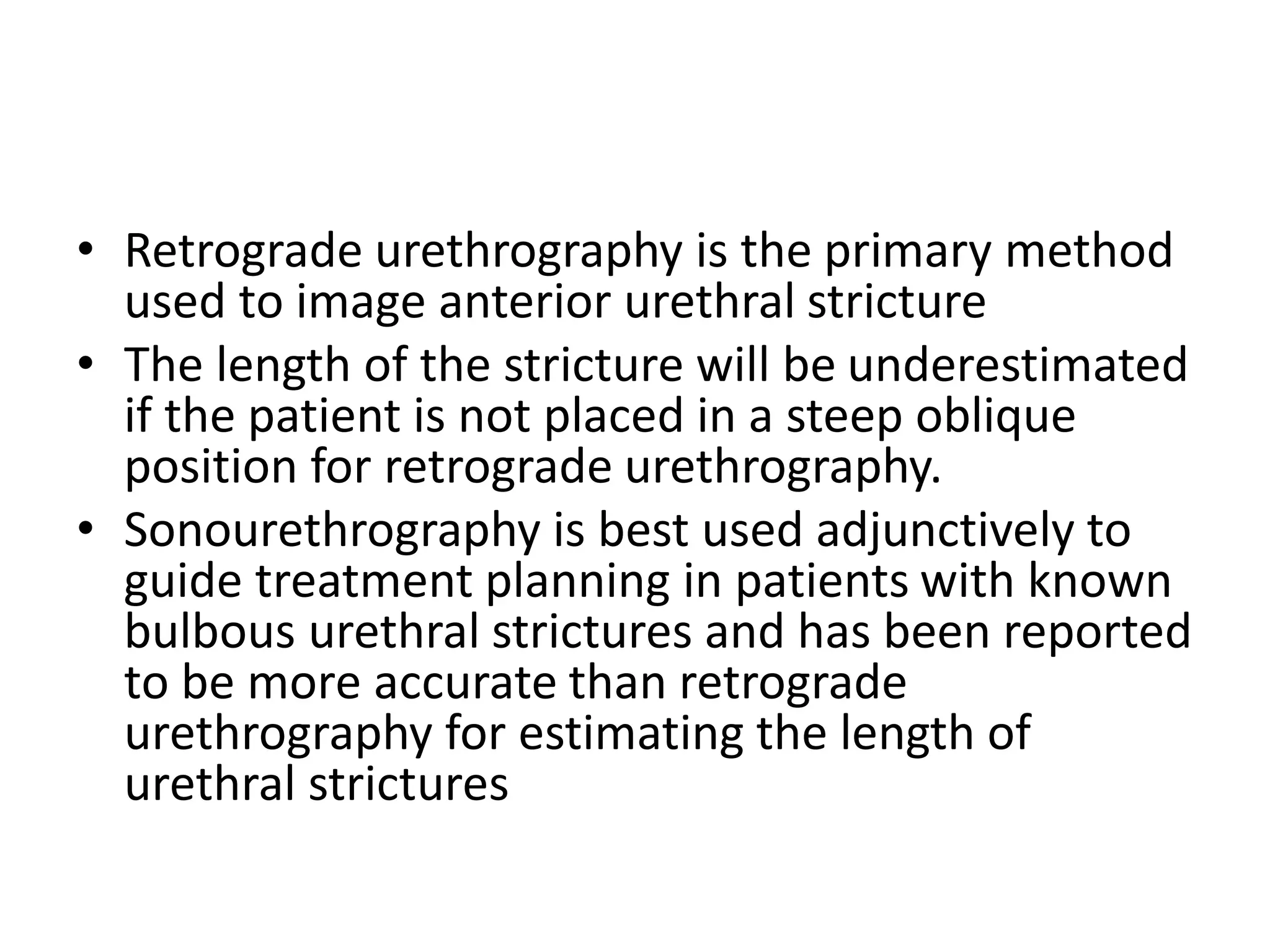 • Retrograde urethrography is the primary method
used to image anterior urethral stricture
• The length of the stricture will be underestimated
if the patient is not placed in a steep oblique
position for retrograde urethrography.
• Sonourethrography is best used adjunctively to
guide treatment planning in patients with known
bulbous urethral strictures and has been reported
to be more accurate than retrograde
urethrography for estimating the length of
urethral strictures
 