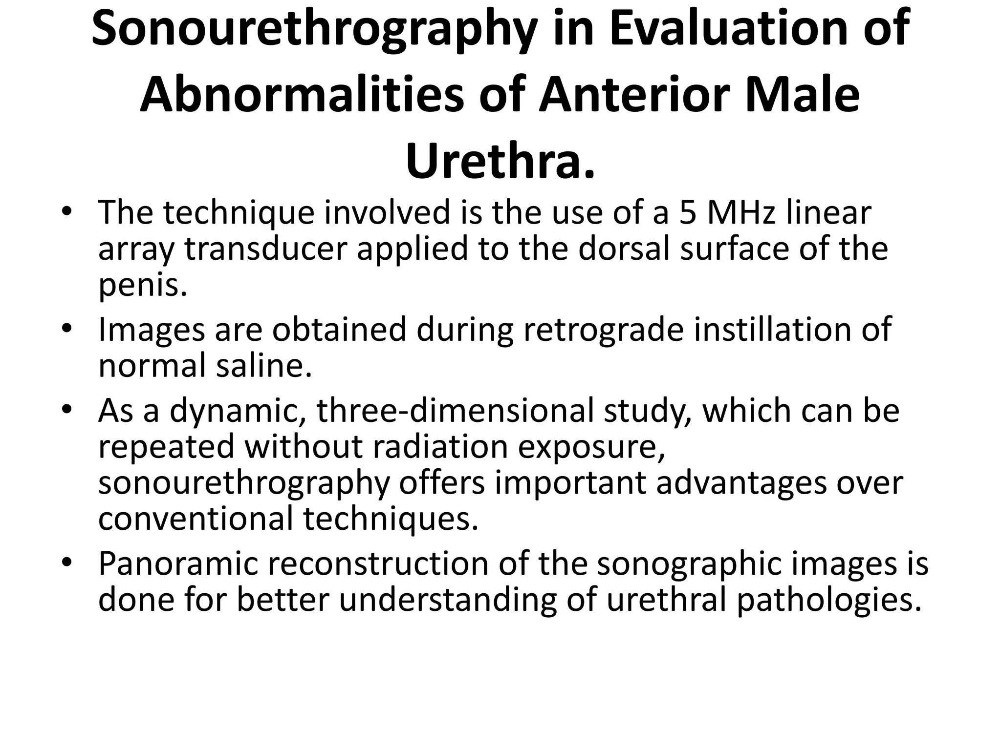 Sonourethrography in Evaluation of
Abnormalities of Anterior Male
Urethra.
• The technique involved is the use of a 5 MHz linear
array transducer applied to the dorsal surface of the
penis.
• Images are obtained during retrograde instillation of
normal saline.
• As a dynamic, three-dimensional study, which can be
repeated without radiation exposure,
sonourethrography offers important advantages over
conventional techniques.
• Panoramic reconstruction of the sonographic images is
done for better understanding of urethral pathologies.
 