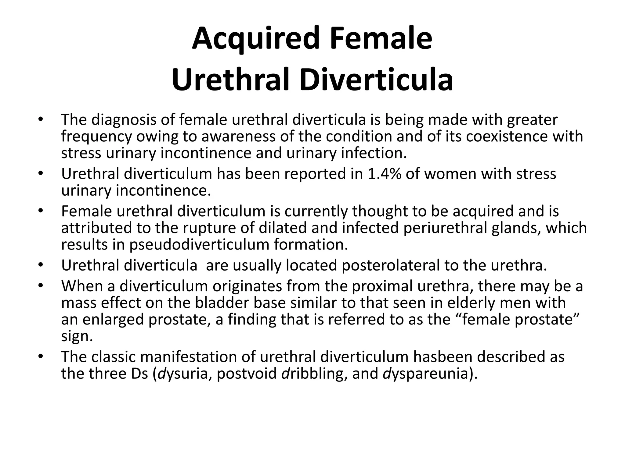 Acquired Female
Urethral Diverticula
• The diagnosis of female urethral diverticula is being made with greater
frequency owing to awareness of the condition and of its coexistence with
stress urinary incontinence and urinary infection.
• Urethral diverticulum has been reported in 1.4% of women with stress
urinary incontinence.
• Female urethral diverticulum is currently thought to be acquired and is
attributed to the rupture of dilated and infected periurethral glands, which
results in pseudodiverticulum formation.
• Urethral diverticula are usually located posterolateral to the urethra.
• When a diverticulum originates from the proximal urethra, there may be a
mass effect on the bladder base similar to that seen in elderly men with
an enlarged prostate, a finding that is referred to as the “female prostate”
sign.
• The classic manifestation of urethral diverticulum hasbeen described as
the three Ds (dysuria, postvoid dribbling, and dyspareunia).
 