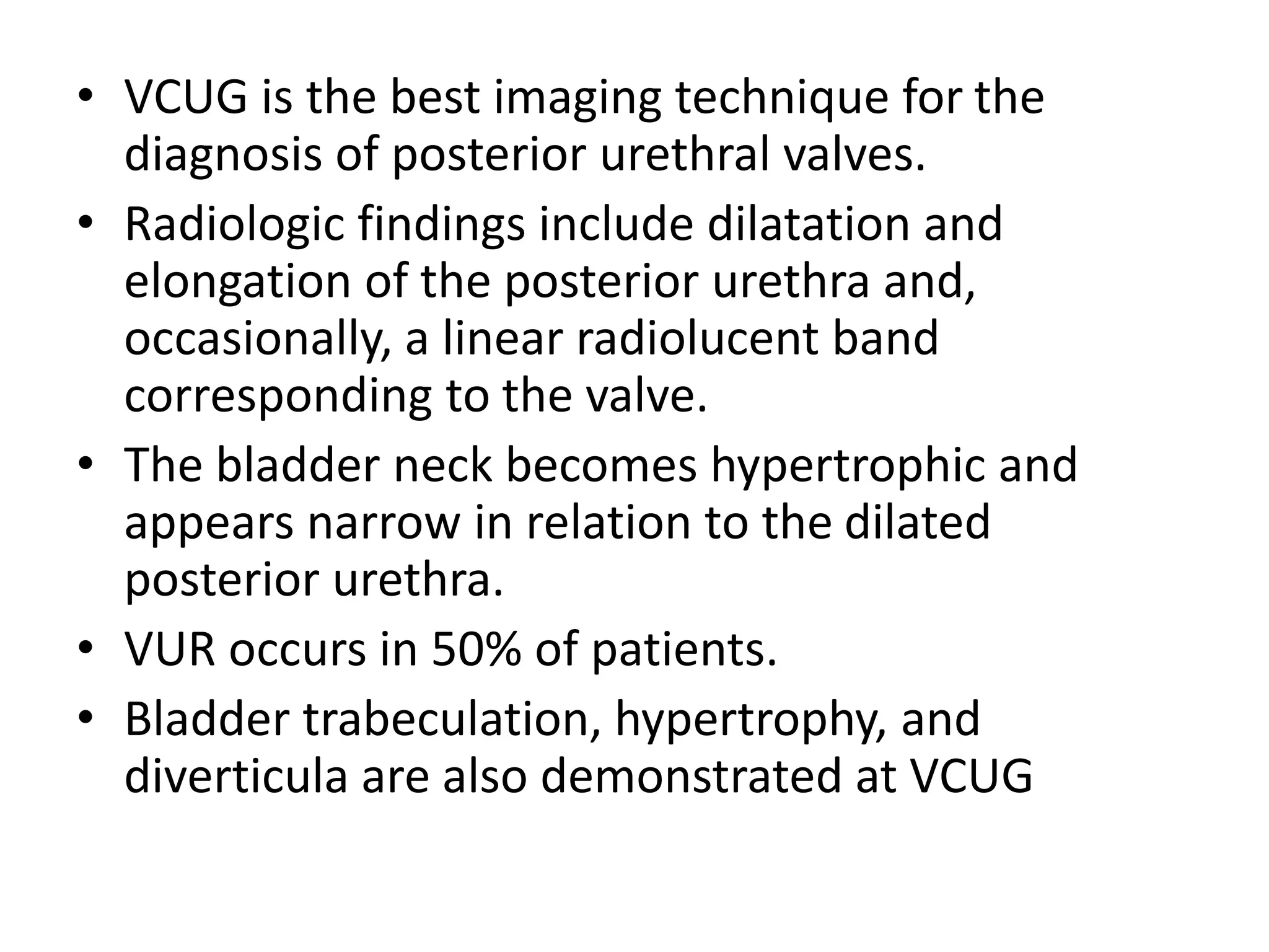 • VCUG is the best imaging technique for the
diagnosis of posterior urethral valves.
• Radiologic findings include dilatation and
elongation of the posterior urethra and,
occasionally, a linear radiolucent band
corresponding to the valve.
• The bladder neck becomes hypertrophic and
appears narrow in relation to the dilated
posterior urethra.
• VUR occurs in 50% of patients.
• Bladder trabeculation, hypertrophy, and
diverticula are also demonstrated at VCUG
 