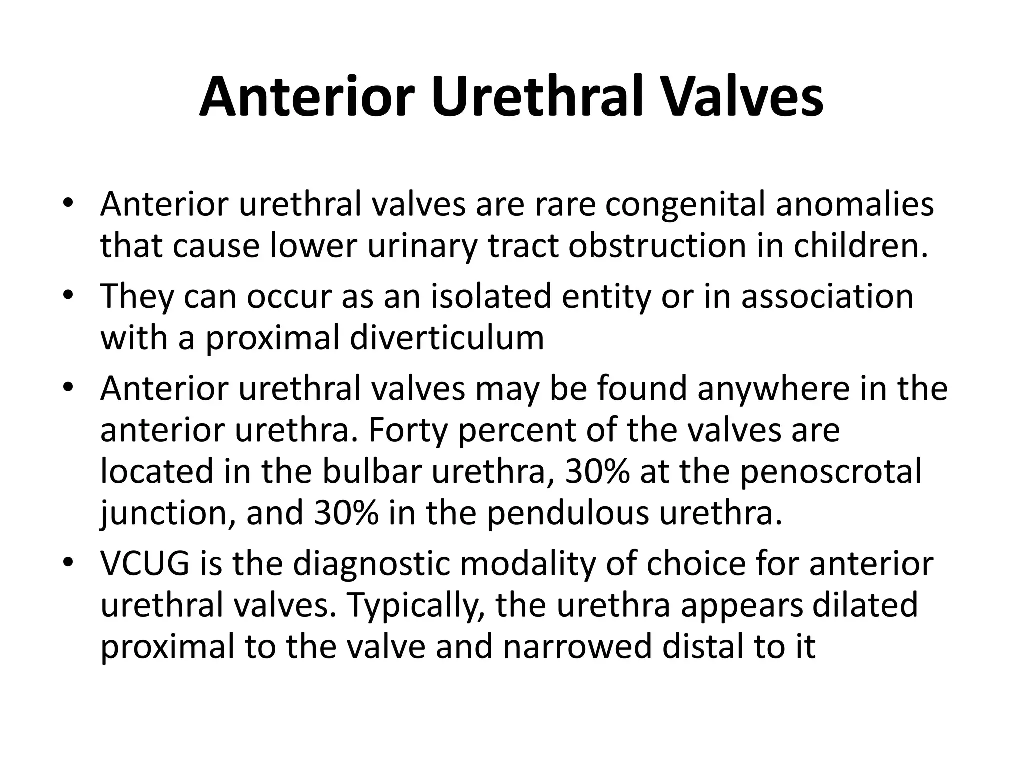 Anterior Urethral Valves
• Anterior urethral valves are rare congenital anomalies
that cause lower urinary tract obstruction in children.
• They can occur as an isolated entity or in association
with a proximal diverticulum
• Anterior urethral valves may be found anywhere in the
anterior urethra. Forty percent of the valves are
located in the bulbar urethra, 30% at the penoscrotal
junction, and 30% in the pendulous urethra.
• VCUG is the diagnostic modality of choice for anterior
urethral valves. Typically, the urethra appears dilated
proximal to the valve and narrowed distal to it
 