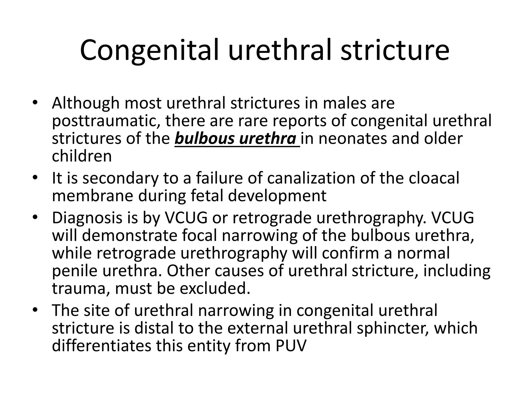 Congenital urethral stricture
• Although most urethral strictures in males are
posttraumatic, there are rare reports of congenital urethral
strictures of the bulbous urethra in neonates and older
children
• It is secondary to a failure of canalization of the cloacal
membrane during fetal development
• Diagnosis is by VCUG or retrograde urethrography. VCUG
will demonstrate focal narrowing of the bulbous urethra,
while retrograde urethrography will confirm a normal
penile urethra. Other causes of urethral stricture, including
trauma, must be excluded.
• The site of urethral narrowing in congenital urethral
stricture is distal to the external urethral sphincter, which
differentiates this entity from PUV
 