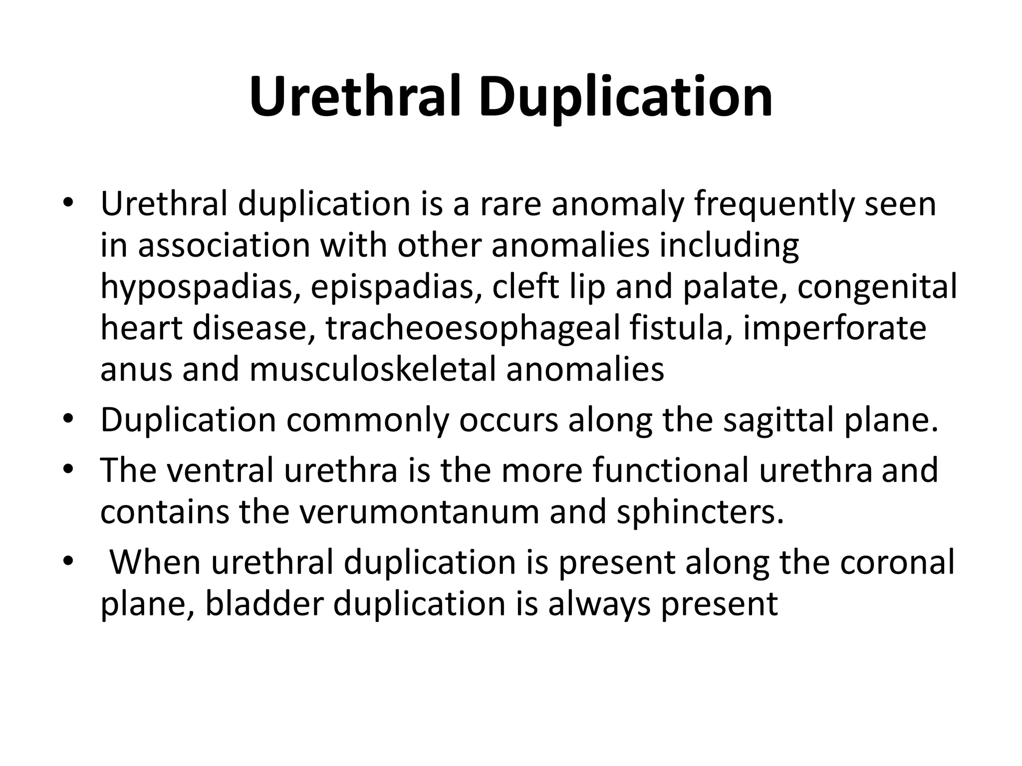 Urethral Duplication
• Urethral duplication is a rare anomaly frequently seen
in association with other anomalies including
hypospadias, epispadias, cleft lip and palate, congenital
heart disease, tracheoesophageal fistula, imperforate
anus and musculoskeletal anomalies
• Duplication commonly occurs along the sagittal plane.
• The ventral urethra is the more functional urethra and
contains the verumontanum and sphincters.
• When urethral duplication is present along the coronal
plane, bladder duplication is always present
 