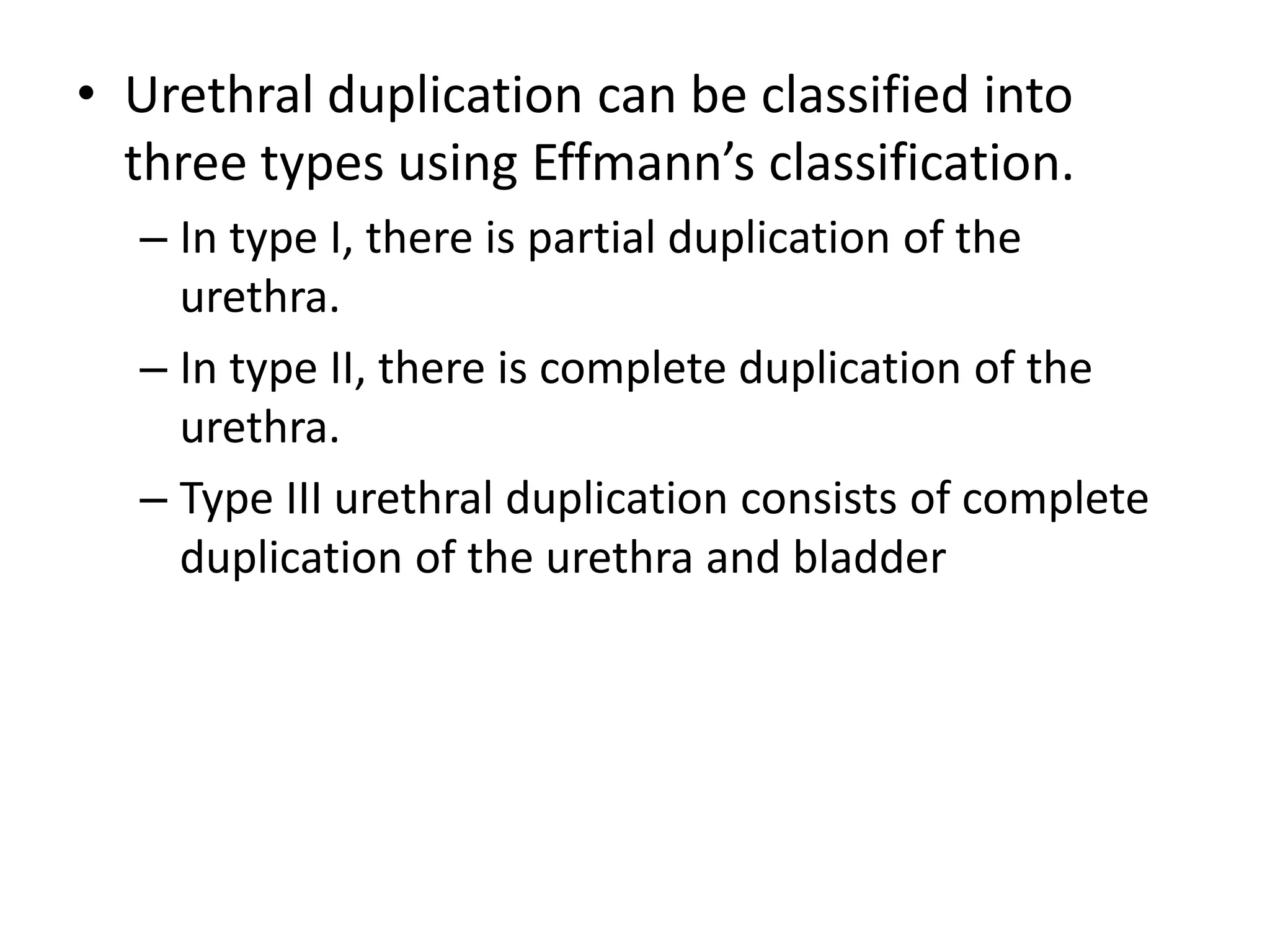 • Urethral duplication can be classified into
three types using Effmann’s classification.
– In type I, there is partial duplication of the
urethra.
– In type II, there is complete duplication of the
urethra.
– Type III urethral duplication consists of complete
duplication of the urethra and bladder
 