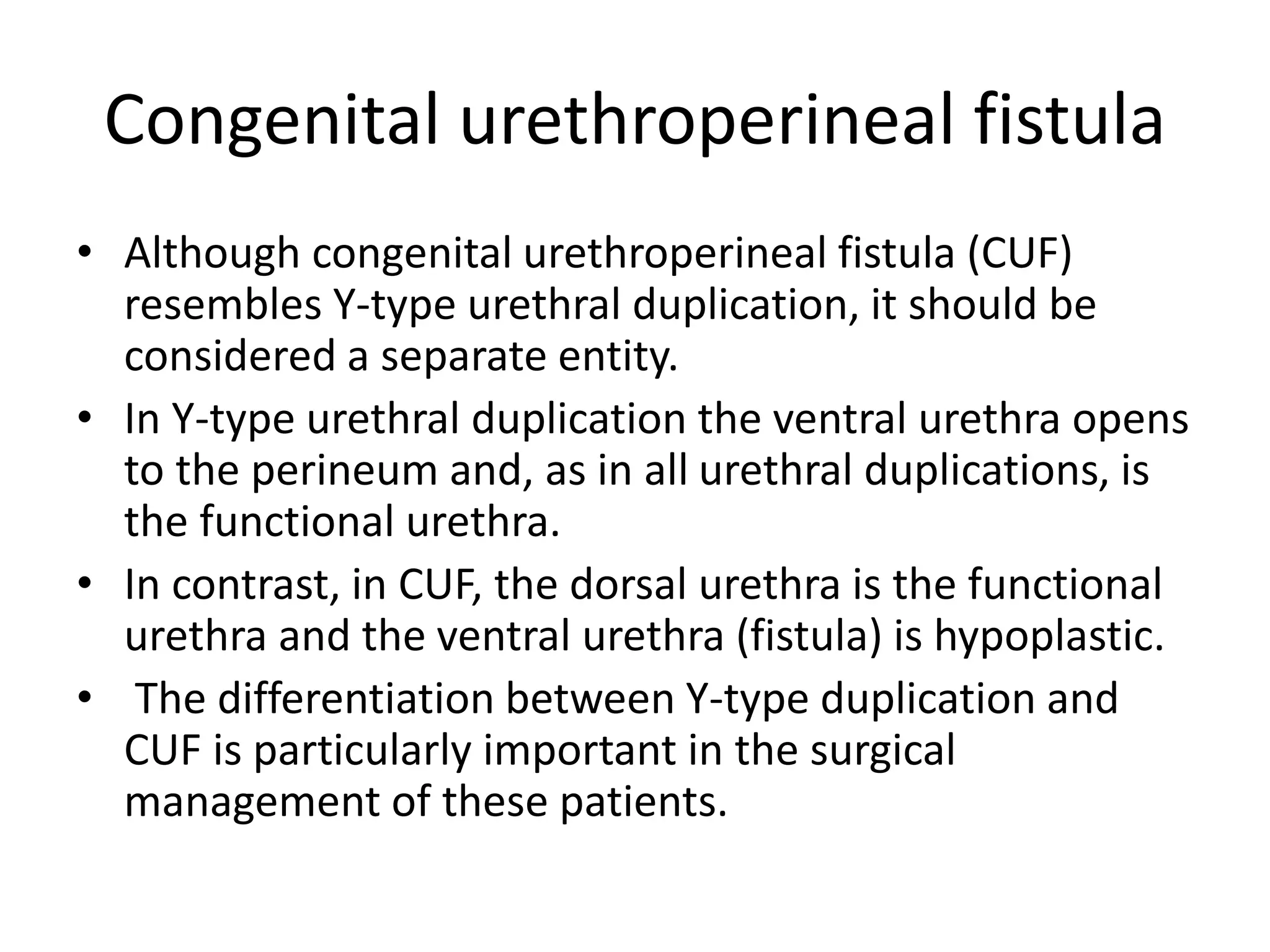 Congenital urethroperineal fistula
• Although congenital urethroperineal fistula (CUF)
resembles Y-type urethral duplication, it should be
considered a separate entity.
• In Y-type urethral duplication the ventral urethra opens
to the perineum and, as in all urethral duplications, is
the functional urethra.
• In contrast, in CUF, the dorsal urethra is the functional
urethra and the ventral urethra (fistula) is hypoplastic.
• The differentiation between Y-type duplication and
CUF is particularly important in the surgical
management of these patients.
 