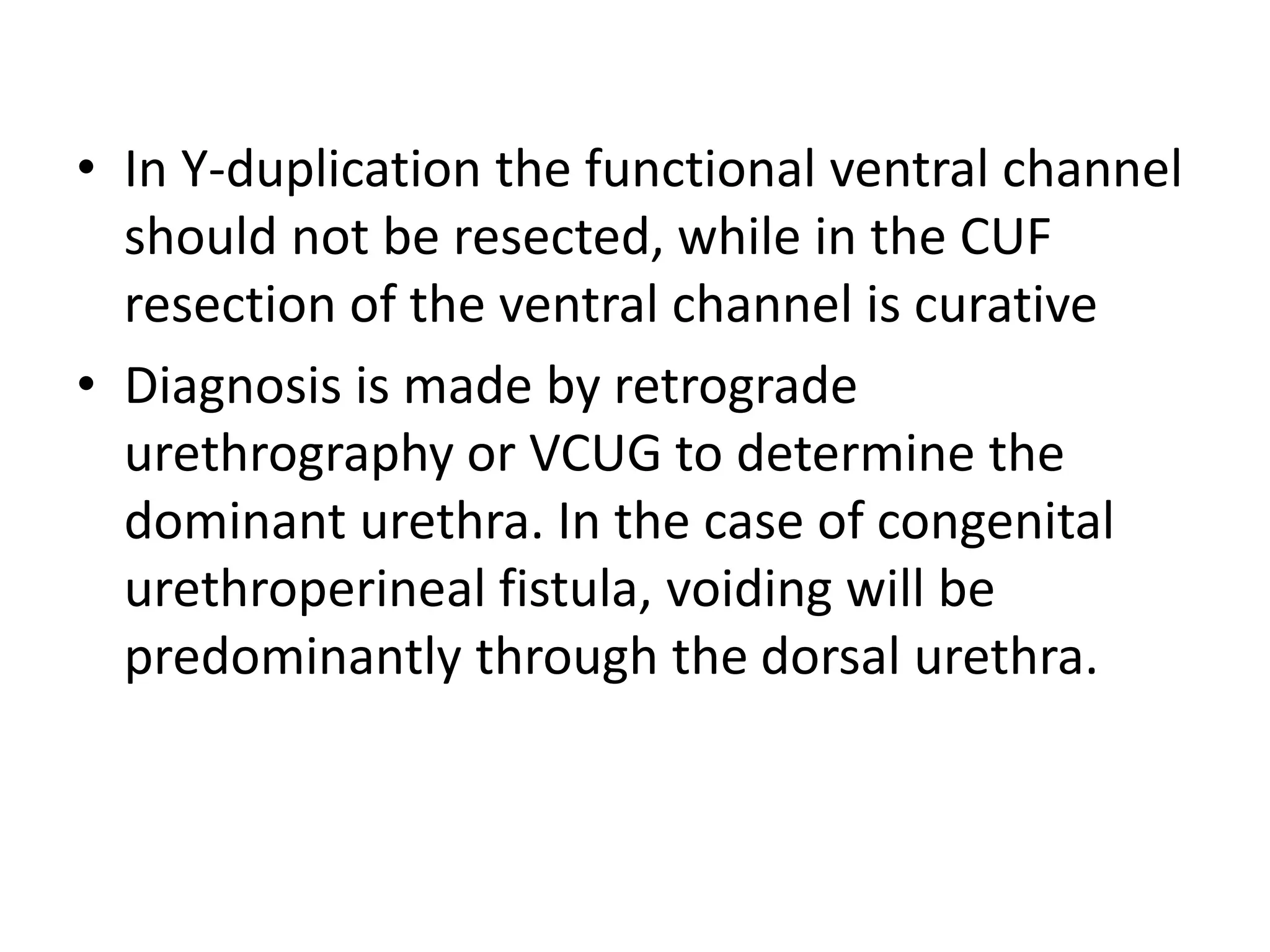 • In Y-duplication the functional ventral channel
should not be resected, while in the CUF
resection of the ventral channel is curative
• Diagnosis is made by retrograde
urethrography or VCUG to determine the
dominant urethra. In the case of congenital
urethroperineal fistula, voiding will be
predominantly through the dorsal urethra.
 