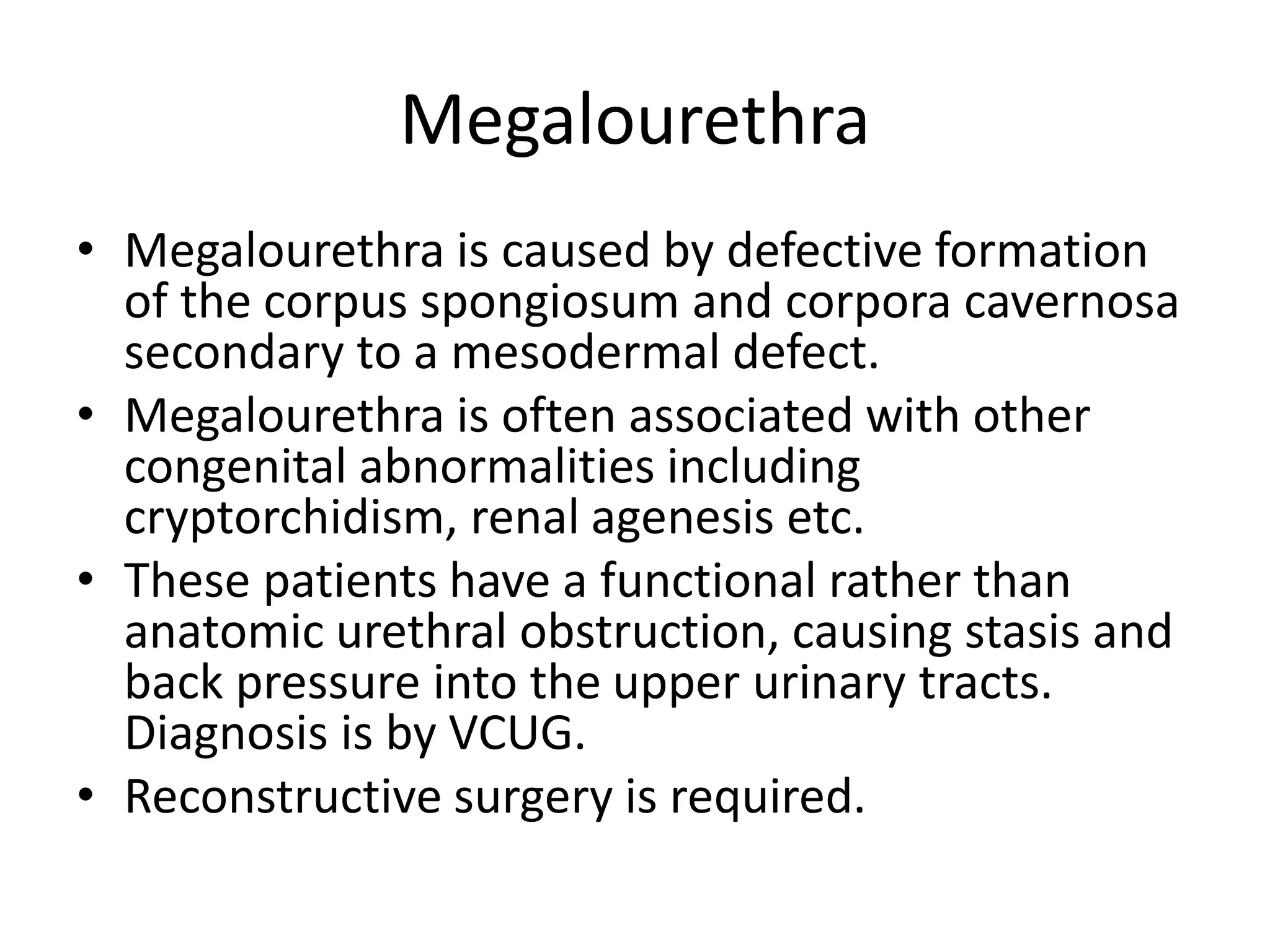 Megalourethra
• Megalourethra is caused by defective formation
of the corpus spongiosum and corpora cavernosa
secondary to a mesodermal defect.
• Megalourethra is often associated with other
congenital abnormalities including
cryptorchidism, renal agenesis etc.
• These patients have a functional rather than
anatomic urethral obstruction, causing stasis and
back pressure into the upper urinary tracts.
Diagnosis is by VCUG.
• Reconstructive surgery is required.
 
