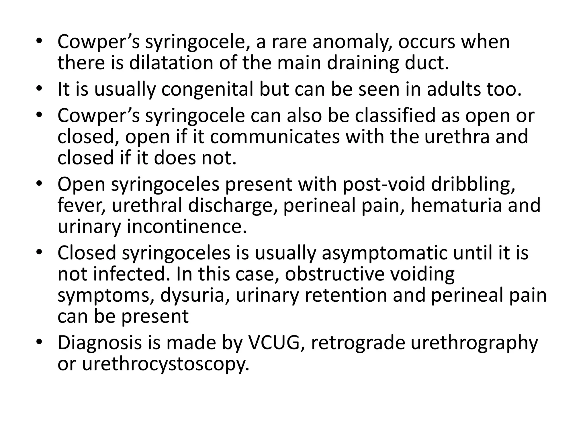 • Cowper’s syringocele, a rare anomaly, occurs when
there is dilatation of the main draining duct.
• It is usually congenital but can be seen in adults too.
• Cowper’s syringocele can also be classified as open or
closed, open if it communicates with the urethra and
closed if it does not.
• Open syringoceles present with post-void dribbling,
fever, urethral discharge, perineal pain, hematuria and
urinary incontinence.
• Closed syringoceles is usually asymptomatic until it is
not infected. In this case, obstructive voiding
symptoms, dysuria, urinary retention and perineal pain
can be present
• Diagnosis is made by VCUG, retrograde urethrography
or urethrocystoscopy.
 