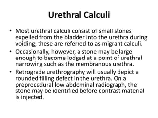 Urethral Calculi
• Most urethral calculi consist of small stones
expelled from the bladder into the urethra during
voiding; these are referred to as migrant calculi.
• Occasionally, however, a stone may be large
enough to become lodged at a point of urethral
narrowing such as the membranous urethra.
• Retrograde urethrography will usually depict a
rounded filling defect in the urethra. On a
preprocedural low abdominal radiograph, the
stone may be identified before contrast material
is injected.
 