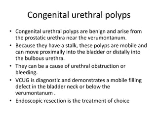 Congenital urethral polyps
• Congenital urethral polyps are benign and arise from
the prostatic urethra near the verumontanum.
• Because they have a stalk, these polyps are mobile and
can move proximally into the bladder or distally into
the bulbous urethra.
• They can be a cause of urethral obstruction or
bleeding.
• VCUG is diagnostic and demonstrates a mobile filling
defect in the bladder neck or below the
verumontanum .
• Endoscopic resection is the treatment of choice
 