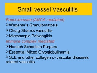 Small vessel Vasculitis 
Pauci-immune (ANCA mediated) 
Wegener’s Granulomatosis 
Churg Strauss vasculitis 
Microscopic Polyangiitis 
Immune complex mediated 
Henoch Schonlein Purpura 
Essential Mixed Cryoglobulinemia 
SLE and other collagen c=vascular diseases 
related vascultis 
 