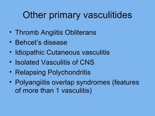 Other primary vasculitides 
• Thromb Angiitis Obliterans 
• Behcet’s disease 
• Idiopathic Cutaneous vasculitis 
• Isolated Vasculitis of CNS 
• Relapsing Polychondritis 
• Polyangiitis overlap syndromes (features 
of more than 1 vasculitis) 
 