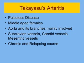 Takayasu’s Arteritis 
• Pulseless Disease 
• Middle aged females 
• Aorta and its branches mainly involved 
• Subclavian vessels, Carotid vessels, 
Mesentric vessels 
• Chronic and Relapsing course 
 