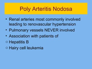 Poly Arteritis Nodosa 
• Renal arteries most commonly involved 
leading to renovascular hypertension 
• Pulmonary vessels NEVER involved 
• Association with patients of 
o Hepatitis B 
o Hairy cell leukemia 
 
