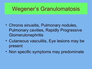 Wegener’s Granulomatosis 
• Chronis sinusitis, Pulmonary nodules, 
Pulmonary cavities, Rapidly Progressive 
Glomerulonephritis 
• Cutaneous vasculitis, Eye lesions may be 
present 
• Non specific symptoms may predominate 
 