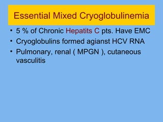 Essential Mixed Cryoglobulinemia 
• 5 % of Chronic Hepatits C pts. Have EMC 
• Cryoglobulins formed agianst HCV RNA 
• Pulmonary, renal ( MPGN ), cutaneous 
vasculitis 
 