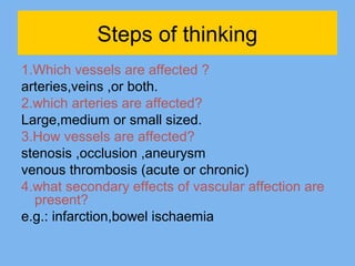Steps of thinking 
1.Which vessels are affected ? 
arteries,veins ,or both. 
2.which arteries are affected? 
Large,medium or small sized. 
3.How vessels are affected? 
stenosis ,occlusion ,aneurysm 
venous thrombosis (acute or chronic) 
4.what secondary effects of vascular affection are 
present? 
e.g.: infarction,bowel ischaemia 
 