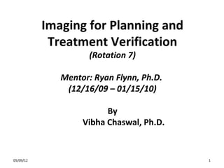 Imaging	
  for	
  Planning	
  and	
  
Treatment	
  Veriﬁca4on
	
  
(Rota&on	
  7)
	
  

Mentor:	
  Ryan	
  Flynn,	
  Ph.D.	
  
	
  
(12/16/09	
  –	
  01/15/10)
	
  
By
	
  
	
   	
  Vibha	
  Chaswal,	
  Ph.D.
	
  

2/24/14	
  

1	
  

 
