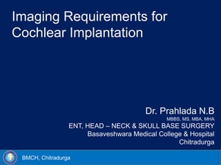 BMCH, Chitradurga
Imaging Requirements for
Cochlear Implantation
Dr. Prahlada N.B
MBBS, MS, MBA, MHA
ENT, HEAD – NECK & SKULL BASE SURGERY
Basaveshwara Medical College & Hospital
Chitradurga
 