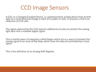CCD Image Sensors
A CCD, or a Charged-Coupled Device, is a photosensitive analog device that records
light as a small elec...