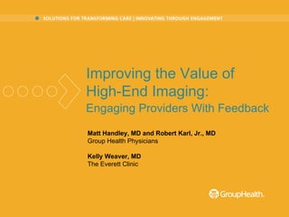 Matt Handley, MD and Robert Karl, Jr., MD Group Health Physicians Kelly Weaver, MD The Everett Clinic Improving the Value of  High-End Imaging:  Engaging Providers With Feedback   