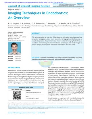 Journal of Clinical Imaging Science | Vol. 2 | Issue 1 | Jan-Mar 2012 1
Journal of Clinical Imaging Science
Imaging Techniques in Endodontics:
An Overview
B. S. Deepak, T. S. Subash, V. J. Narmatha, T. Anamika, T. K. Snehil, D. B. Nandini1
Department of Conservative Dentistry and Endodontics, Bapuji Dental College, 1
Department of Oral Pathology, College of Dental
Sciences, Davangere, Karnataka, India
Address for correspondence:
Dr. Deepak B.S.,
#376-2, 4th
Main, 8th
Cross,
P.J. Extension, Davangere–577002,
Karnataka State, India.
E-mail: deepakdvg@yahoo.com
Abstract
This review provides an overview of the relevance of imaging techniques such as,
computed tomography, cone beam computed tomography, and ultrasound, to
endodontic practice. Many limitations of the conventional radiographic techniques
have been overcome by the newer methods. Advantages and disadvantages of
various imaging techniques in endodontic practice are also discussed.
Key words: Computed tomography, cone beam computed tomography, cone beam
volumetric tomography, endodontics, radiovisiography, ultrasound
www.clinicalimagingscience.org
For entire Editorial Board visit : www.clinicalimagingscience.org/editorialboard.asp
Editor-in-Chief: 	 Vikram S. Dogra, MD
	 Department of Imaging Sciences, University of
	 Rochester Medical Center, Rochester, USA
OPEN ACCESS
HTML format
REVIEW ARTICLE
Received	:	03-01-2012
Accepted	:	17-02-2012
Published	:	22-03-2012
Access this article online
Quick Response Code:
Website:
www.clinicalimagingscience.org
DOI:
10.4103/2156-7514.94227
INTRODUCTION
Radiographs are the most accurate and least subjective
diagnostic aids available to endodontists for diagnosis of
diseases affecting the maxilla and mandible. Conventional
X-rays using an analog film or digital receptor produce
two-dimensional (2D) image of a three-dimensional
(3D) object. The anatomical structures surrounding the
tooth, superimpose and make it difficult to interpret
the conventional x-ray image.[1-3]
Radiographs are an
importantpartofrootcanaltherapy,especiallyfordiagnosis,
treatment, and follow-up. However, routine radiographic
procedures do not accurately demonstrate the presence
of every lesion, the real size of the lesion or its spatial
relationshipwiththeanatomicalstructures.[4]
Newerimaging
techniques in use include: Digital imaging systems (Direct,
Indirect, Optically scanned), Computed tomography (CT),
Tuned aperture computed tomography (TACT), Localized
computed tomography (micro-computed tomography),
Ultrasonography, Magnetic resonance Imaging (MRI),
Radioisotope imaging, Single photon emission computed
tomography (SPECT), Positron emission tomography
(PET), Cone beam volumetric tomography (CBVT), Radio
visiography (RVG), and Denta scan.[5-7]
Imaging plays an important role in endodontics and is
routinely utilized for the following diagnosis [Table 1].
Copyright: © 2012 Deepak BS. This is an open-access article distributed under the terms of the Creative Commons Attribution License, which permits unrestricted use, distribution, and reproduction
in any medium, provided the original author and source are credited.
This article may be cited as:
Deepak BS, Subash TS, Narmatha VJ, Anamika T, Snehil TK, Nandini DB. Imaging Techniques in Endodontics: An Overview. J Clin Imaging Sci 2012;2:13.
Available FREE in open access from: http://www.clinicalimagingscience.org/text.asp?2012/2/1/13/94227
[Downloaded free from http://www.clinicalimagingscience.org on Sunday, August 5, 2018, IP: 157.36.192.206]
 