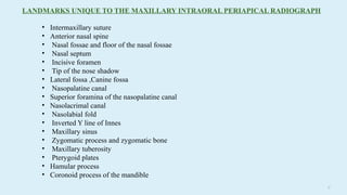 17
• Intermaxillary suture
• Anterior nasal spine
• Nasal fossae and floor of the nasal fossae
• Nasal septum
• Incisive foramen
• Tip of the nose shadow
• Lateral fossa ,Canine fossa
• Nasopalatine canal
• Superior foramina of the nasopalatine canal
• Nasolacrimal canal
• Nasolabial fold
• Inverted Y line of Innes
• Maxillary sinus
• Zygomatic process and zygomatic bone
• Maxillary tuberosity
• Pterygoid plates
• Hamular process
• Coronoid process of the mandible
LANDMARKS UNIQUE TO THE MAXILLARY INTRAORAL PERIAPICAL RADIOGRAPH
 