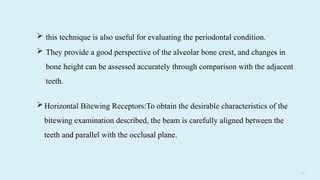 2 5
 this technique is also useful for evaluating the periodontal condition.
 They provide a good perspective of the alveolar bone crest, and changes in
bone height can be assessed accurately through comparison with the adjacent
teeth.
Horizontal Bitewing Receptors:To obtain the desirable characteristics of the
bitewing examination described, the beam is carefully aligned between the
teeth and parallel with the occlusal plane.
 
