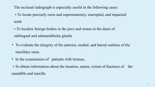 2 8
The occlusal radiograph is especially useful in the following cases:
• To locate precisely roots and supernumerary, unerupted, and impacted
teeth
• To localize foreign bodies in the jaws and stones in the ducts of
sublingual and submandibular glands
• To evaluate the integrity of the anterior, medial, and lateral outlines of the
maxillary sinus
• In the examination of patients with trismus,
• To obtain information about the location, nature, extent of fractures of the
mandible and maxilla
 