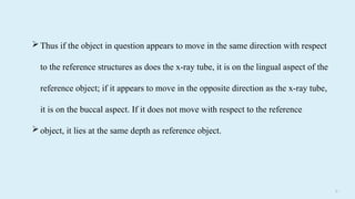 31
Thus if the object in question appears to move in the same direction with respect
to the reference structures as does the x-ray tube, it is on the lingual aspect of the
reference object; if it appears to move in the opposite direction as the x-ray tube,
it is on the buccal aspect. If it does not move with respect to the reference
object, it lies at the same depth as reference object.
 
