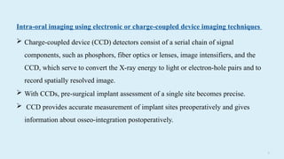 3 3
Intra-oral imaging using electronic or charge-coupled device imaging techniques
 Charge-coupled device (CCD) detectors consist of a serial chain of signal
components, such as phosphors, fiber optics or lenses, image intensifiers, and the
CCD, which serve to convert the X-ray energy to light or electron-hole pairs and to
record spatially resolved image.
 With CCDs, pre-surgical implant assessment of a single site becomes precise.
 CCD provides accurate measurement of implant sites preoperatively and gives
information about osseo-integration postoperatively.
 