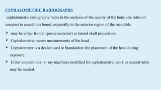 3 8
CEPHALOMETRIC RADIOGRAPHS
cephalometric radiography helps in the analysis of the quality of the bony site (ratio of
compact to cancellous bone), especially in the anterior region of the mandible
 may be either frontal (posteroanterior) or lateral skull projections
 Cephalometric means measurements of the head.
 Cephalometer is a device used to Standardize the placement of the head during
exposure.
 Either conventional x- ray machines modified for cephalometric work or special units
may be needed.
 
