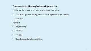 4 0
Posteroanterior (PA) cephalometric projection:
 Shows the entire skull in a postero-anterior plane.
 The beam passes through the skull in a posterior to anterior
direction.
Purpose:
• Asymmetry
• Disease
• Trauma
• Developmental abnormalities
 