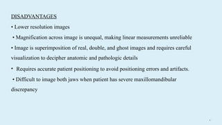 4 3
• Requires accurate patient positioning to avoid positioning errors and artifacts.
• Difficult to image both jaws when patient has severe maxillomandibular
discrepancy
DISADVANTAGES
• Lower resolution images
• Magnification across image is unequal, making linear measurements unreliable
• Image is superimposition of real, double, and ghost images and requires careful
visualization to decipher anatomic and pathologic details
 