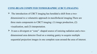 4 5
CONE-BEAM COMPUTED TOMOGRAPHIC (CBCT) IMAGING
 The introduction of CBCT imaging has heralded a shift from a two-
dimensional to a volumetric approach in maxillofacial imaging.There are
three main components to CBCT imaging: (1) image production, (2)
visualization, and (3) interpretation.
 It uses a divergent or “cone” -shaped source of ionizing radiation and a two-
dimensional area detector fixed on a rotating gantry to acquire multiple
sequential projection images in one complete scan around the area of interest.
 