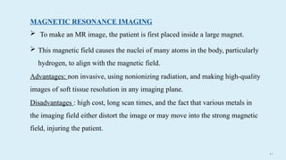 4 8
MAGNETIC RESONANCE IMAGING
 To make an MR image, the patient is first placed inside a large magnet.
 This magnetic field causes the nuclei of many atoms in the body, particularly
hydrogen, to align with the magnetic field.
Advantages: non invasive, using nonionizing radiation, and making high-quality
images of soft tissue resolution in any imaging plane.
Disadvantages : high cost, long scan times, and the fact that various metals in
the imaging field either distort the image or may move into the strong magnetic
field, injuring the patient.
 