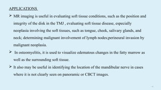 4 9
APPLICATIONS
 MR imaging is useful in evaluating soft tissue conditions, such as the position and
integrity of the disk in the TMJ , evaluating soft tissue disease, especially
neoplasia involving the soft tissues, such as tongue, cheek, salivary glands, and
neck; determining malignant involvement of lymph nodes;perineural invasion by
malignant neoplasia.
 In osteomyelitis, it is used to visualize edematous changes in the fatty marrow as
well as the surrounding soft tissue.
 It also may be useful in identifying the location of the mandibular nerve in cases
where it is not clearly seen on panoramic or CBCT images.
 