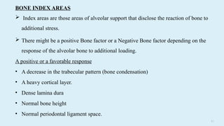 5 2
BONE INDEX AREAS
 Index areas are those areas of alveolar support that disclose the reaction of bone to
additional stress.
 There might be a positive Bone factor or a Negative Bone factor depending on the
response of the alveolar bone to additional loading.
A positive or a favorable response
• A decrease in the trabecular pattern (bone condensation)
• A heavy cortical layer.
• Dense lamina dura
• Normal bone height
• Normal periodontal ligament space.
 