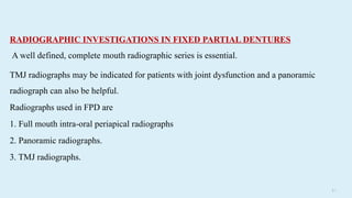 5 5
RADIOGRAPHIC INVESTIGATIONS IN FIXED PARTIAL DENTURES
A well defined, complete mouth radiographic series is essential.
TMJ radiographs may be indicated for patients with joint dysfunction and a panoramic
radiograph can also be helpful.
Radiographs used in FPD are
1. Full mouth intra-oral periapical radiographs
2. Panoramic radiographs.
3. TMJ radiographs.
 