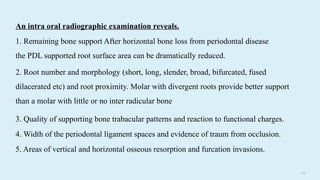 5 6
3. Quality of supporting bone trabacular patterns and reaction to functional charges.
4. Width of the periodontal ligament spaces and evidence of traum from occlusion.
5. Areas of vertical and horizontal osseous resorption and furcation invasions.
2. Root number and morphology (short, long, slender, broad, bifurcated, fused
dilacerated etc) and root proximity. Molar with divergent roots provide better support
than a molar with little or no inter radicular bone
An intra oral radiographic examination reveals.
1. Remaining bone support After horizontal bone loss from periodontal disease
the PDL supported root surface area can be dramatically reduced.
 