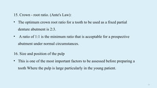 5 8
16. Size and position of the pulp
• This is one of the most important factors to be assessed before preparing a
tooth Where the pulp is large particularly in the young patient.
15. Crown - root ratio. (Ante's Law):
• The optimum crown root ratio for a tooth to be used as a fixed partial
denture abutment is 2:3.
• A ratio of 1:1 is the minimum ratio that is acceptable for a prospective
abutment under normal circumstances.
 