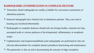 5 9
RADIOGRAPHIC INTERPRETATION IN COMPLETE DENTURE
 Panoramic dental radiograph are readily available for convenient examination of
edentulous patients.
 Intraoral radiographs have limited role in edentulous patients. They can used in
locating any localized abnormality
 Radiographs in complete dentures should rule out foreign bodies, retained root tips,
unerupted teeth or various pathoses of developmental, inflammatory or neoplastic
origin.
 Cephalometric and temporomandibular joint radiography are performed to rule out
relevant abnormalities for complete denture prosthesis functioning and maintenance.
 The panoromic is also an aid in documenting the amount of ridge resorption.
 