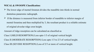 6 0
WICAL & SWOOPE Classification:
 The lower edge of mental foramen divides the mandible into thirds in normal
dentulous panaromic radiograph.
 If the distance is measured from inferior border of mandible to inferior margin of
mental foramina and then multiplied by 3, the resultant product is a reliable estimate
of original alveolar ridge crest height.
Amount of ridge resorption can be calculated an classified as
Class I (MILD RESORPTION) Loss upto 1/3 of original vertical height
Class II (MODERATE RESORPTION) Loss upto 1/3 to 2/3 of vertical height.
Class III (SEVERE RESOPTION) Loss of 2/3 or more of vertical height.
 
