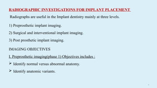 61
RADIOGRAPHIC INVESTIGATIONS FOR IMPLANT PLACEMENT
Radiographs are useful in the Implant dentistry mainly at three levels.
1) Preprosthetic implant imaging.
2) Surgical and interventional implant imaging.
3) Post prosthetic implant imaging.
IMAGING OBJECTIVES
I. Preprosthetic imaging(phase 1) Objectives includes :
 Identify normal versus abnormal anatomy.
 Identify anatomic variants.
 
