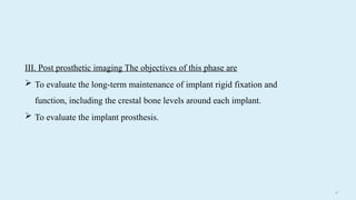 6 3
III. Post prosthetic imaging The objectives of this phase are
 To evaluate the long-term maintenance of implant rigid fixation and
function, including the crestal bone levels around each implant.
 To evaluate the implant prosthesis.
 