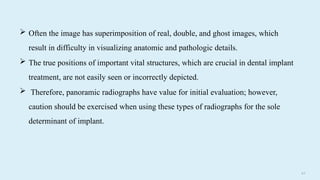 6 8
 Often the image has superimposition of real, double, and ghost images, which
result in difficulty in visualizing anatomic and pathologic details.
 The true positions of important vital structures, which are crucial in dental implant
treatment, are not easily seen or incorrectly depicted.
 Therefore, panoramic radiographs have value for initial evaluation; however,
caution should be exercised when using these types of radiographs for the sole
determinant of implant.
 