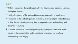 71
CBCT
 CBCT scanners are designed specifically for diagnosis and treatment planning
in implant therapy.
 Multiple pictures of the region of interest are generated in a single scan.
 This enables the dentist to perform minimally invasive surgery without raising
a flap, thereby reducing surgery time, postoperative pain and swelling, and
faster recovery time.
 A master cast can be fabricated pre-surgically using the information that is
stored in the surgical plate, and a provisional restoration can be placed
immediately after surgery.
 