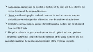 7 2
 Radiographic markers can be inserted at the time of the scan and these identify the
precise location of the proposed implants.
 Stents provide radiographic landmarks that can be used to correlate proposed
clinical location and angulation of implants with the available alveolar bone.
 computer-generated surgical guides (stereolithographic models) can be fabricated
from the CBCT data.
 The guide helps the surgeon place implants in their optimal and exact position.
The template determines the position and orientation of the guide cylinders and this
accurately identifies the position and orientation of the proposed implants.
 