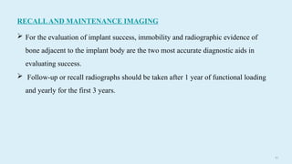 8 0
RECALLAND MAINTENANCE IMAGING
 For the evaluation of implant success, immobility and radiographic evidence of
bone adjacent to the implant body are the two most accurate diagnostic aids in
evaluating success.
 Follow-up or recall radiographs should be taken after 1 year of functional loading
and yearly for the first 3 years.
 
